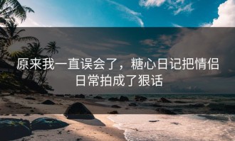 原来我一直误会了，糖心日记把情侣日常拍成了狠话