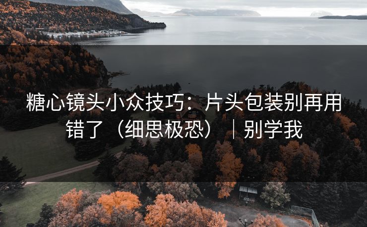 糖心镜头小众技巧：片头包装别再用错了（细思极恐）｜别学我